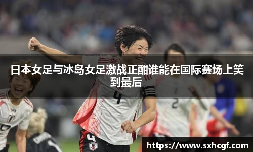 日本女足与冰岛女足激战正酣谁能在国际赛场上笑到最后